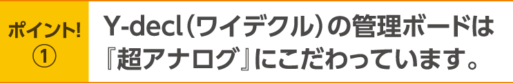 ポイント！1 Y-decl(ワイデクル)の管理ボードは『超アナログ』にこだわっています。