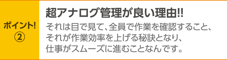 ポイント！2　超アナログ管理が良い理由！！それは目で見て、全員で作業を確認すること、それが作業効率を上げる秘訣となり、仕事がスムーズに進むことなんです。
