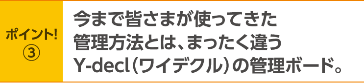 ポイント！3　今まで皆さまが使ってきた管理方法とは、まったく違うY-decl（ワイデクル）の管理ボード