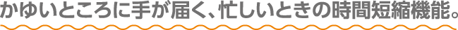 かゆいところに手が届く、忙しいときの時間短縮機能